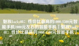 魅族Lucky08：性价比最高的1000-1500元智能手机1000元左右的智能手机「魅族Lucky08：性价比最高的1000-1500元智能手机」