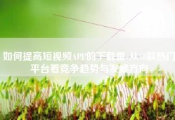 如何提高短视频APP的下载量-从18款热门平台看竞争趋势与发展方向