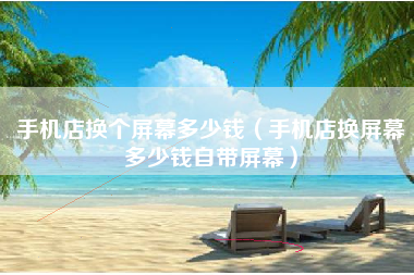 手机店换个屏幕多少钱（手机店换屏幕多少钱自带屏幕）