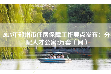2025年郑州市住房保障工作要点发布：分配人才公寓2万套（间）
